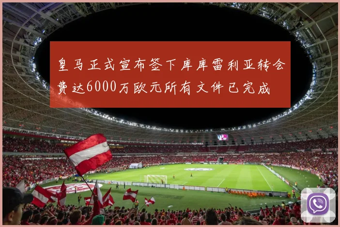 皇马正式宣布签下库库雷利亚转会费达6000万欧元所有文件已完成